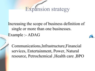 Expansion strategy

Increasing the scope of business definition of
  single or more than one businesses.
Example :- ADAG

  Communications,Infrastructure,Financial
  services, Entertainment, Power, Natural
  resource, Petrochemical ,Health care ,BPO
 