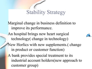 Stability Strategy
Marginal change in business definition to
 improve its performance.
An hospital brings new heart surgical
 technology( change in technology)
New Horlics with new supplements.( change
 in product or customer function)
A bank provides special treatment to its
 industrial account holders(new approach to
 customer group)
 