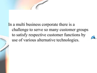 In a multi business corporate there is a
  challenge to serve so many customer groups
  to satisfy respective customer functions by
  use of various alternative technologies.
 