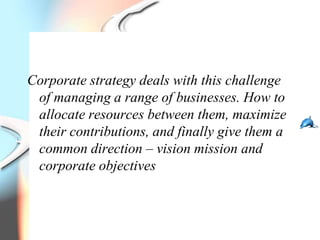 Corporate strategy deals with this challenge
 of managing a range of businesses. How to
 allocate resources between them, maximize
 their contributions, and finally give them a
 common direction – vision mission and
 corporate objectives
 