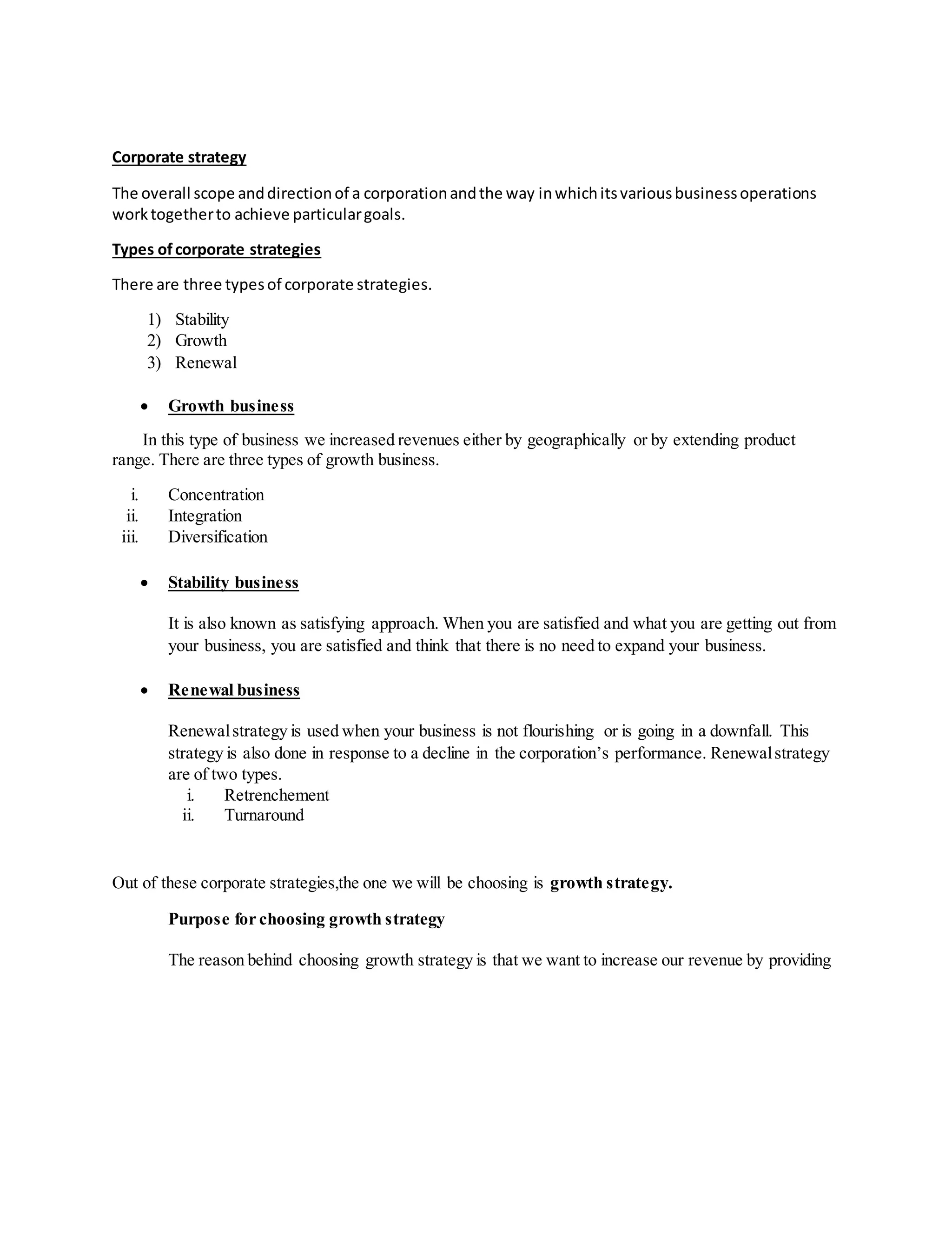 Corporate strategy
The overall scope anddirectionof a corporationandthe way inwhichitsvariousbusinessoperations
worktogetherto achieve particulargoals.
Types ofcorporate strategies
There are three typesof corporate strategies.
1) Stability
2) Growth
3) Renewal
Growth business
In this type of business we increased revenues either by geographically or by extending product
range. There are three types of growth business.
i. Concentration
ii. Integration
iii. Diversification
Stability business
It is also known as satisfying approach. When you are satisfied and what you are getting out from
your business, you are satisfied and think that there is no need to expand your business.
Renewal business
Renewalstrategy is used when your business is not flourishing or is going in a downfall. This
strategy is also done in response to a decline in the corporation’s performance. Renewalstrategy
are of two types.
i. Retrenchement
ii. Turnaround
Out of these corporate strategies,the one we will be choosing is growth strategy.
Purpose for choosing growth strategy
The reason behind choosing growth strategy is that we want to increase our revenue by providing