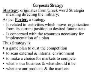 Corporate Strategy
Strategy: originates from Greek word Strategia
meaning directing the military;
As per Porter, a strategy
- Is related to activities which move organization
from its current position to desired future state
- Is concerned with the resources necessary for
implementation of a plan
Thus Strategy is:
 a game plan to oust the competition
 to scan external & internal environment
 to make a choice for markets to compete
 what is our business & what should it be
 what are our products & the markets
 