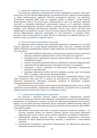 10
3. Ініціативи державно-приватного партнерства
Така ініціатива спрямована на продовження політики, спрямованої на передачу обов’язків з
експлуатації об’єктів портової інфраструктури, які використовуються у процесі вантажопереобки,
до сфери відповідальності приватних суб’єктів господарської діяльності, що передбачає
застосування механізмів ДПП, таких як операційна оренда та концесії з метою розвитку
вищезазначених об'єктів. Ці заходи будуть здійснюватися не лише для мобілізації приватних
інвестицій та підвищення ефективності управлінських процесів, але й спрятимуть інтеграції
процесів вантажопереробки у експортні, імпортні та транзитні ланцюги постачання. Дана ініціатива
потребує чіткої процедури вдосконалення зазначених об’єктів таким чином, щоб вони були
привабливими для приватного сектору з метою поступової передачі обов’язків з експлуатації цих
об’єктів інфраструктури приватним операторами на чітко визначених та прозорих умовах.
Ініціатива також стосуватиметься як нових об’єктів та обладнання для обробки вантажів, так і
розвитку послуг, що надаються у морських портах.
4. Вдосконалення організаційної структури
Це широкомасштабна ініціатива щодо підвищення ефективності управління як на на рівні
апарату управління, так і на рівні окремої адміністрації порту, тому вона є важливою частиною
першого компоненту Корпоративної стратегії. Сфери управління, які потребують вищезазначених
змін, включають:
 досягнення найбільшої ефективності адміністративних процесів шляхом оптимізації
процедур, зменшення паперової роботи та більш інтенсивне застосування ІТ
 підвищення якості управлінських процесів завдяки відкритому добору та підготовці
кваліфікованих кадрів
 контроль за вчасним виконанням проектів, спрямованих на розвиток інфраструктури
 утримання об’єктів інфраструктури, відповідний моніторинг та планування
 планування у портах, спрямоване на забезпечення ефективного використання
акваторії та території порту
 моніторинг ефективності роботи суб’єктів приватного сектору через застосування
КПЕ та договорів із прогнозними показниками роботи.
Застосування ряду ІТ інструментів може значно прискорити вищезазначені процеси. Серед
таких інструментів: бази даних ГІС та додатки, що застосовуються у процесах, пов’язаних із
проектним менеджментом, фінансовим контролем, контролем за виконанням договорів,
плануванням ремонтно-технічних робіт.
Ця ініціатива також піде на користь користувачам портової інфраструктури та послуг завдяки
спрощенню документообороту, коригуванню тарифів відповідно до ринкових умов та управління
товаропотоками як в межах самого порту, так і у напрямку до нього.
5. Сучасна система фінансового управління
Ця ініціатива є важливою частиною першого компоненту Корпоративної стратегії,
доповнюючи попередню ініціативу. Вона передбачає запровадження сучасної системи фінансового
менеджменту, як вирішального елементу не лише для забезпечення фінансової життєздатності
портів, але й для оцінки доцільності інвестицій у бізнес, пов'язаний із обробкою вантажів, який стає
все більш інвестиційноємним. Дана ініціатива матиме позитивний вплив на діяльність ДП «АМПУ»
та його філій у розрізі:
 фінансування капітальних інвестицій за рахунок залученого кредитного ресурсу, а не
поточних грошових потоків, що дозволить уникнути ситуації, коли поточні користувачі
інфраструктури і послуг в портах платять за блага, передбачені для майбутніх користувачів
 запровадження прозорих процедур оцінки та визначення пріоритетності капітальних
інвестицій на основі фінансово-економічних критеріїв у відповідності з інвестиційною
політикою
 удосконалення багаторічного капітального бюджетування для забезпечення своєчасного
здійснення капітальних інвестицій
 