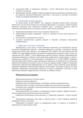 11
 застосування КПЕ та покращення звітування з метою забезпечення більш ретельного
контролю за витратами
 впровадження портових тарифів та зборів, які формуватимуться відповідно до ринкових умов,
що сприятиме виконанню фінансових зобов’язань, і при цьому не матимуть негативного
впливу на конкурентоспроможність порту.
6. Оптимізація трудових ресурсів
На даний момент як ДП «АМПУ», так і державні стивідорні компанії мають надлишок
робочої сили, що негативно впливає на їх показники ефективності та дохідності. Попри позитивні
економічні показники, існує необхідність розробки плану з оптимізації персоналу, який би
мінімізував негативний вплив на соціальну складову. Серед заходів оптимізації:
 переміщення працівників на інші посади всередині підприємства
 перекваліфікація наявних працівників з метою їх залучення до інших видів діяльності на
підприємстві
 система бонусів за ранній вихід на пенсію
 залучення аутсорсингових трудових ресурсів із компаній, заснованих вивільненими
співробітниками.
7. Маркетинг та зв’язки з клієнтами
Завершальною, але від цього не менш важливою ініціативою для імплементації третього
компоненту Корпоративної стратегії, є виведення маркетингу та зв’язків з клієнтами на важливі
позиції серед інших видів діяльності, що провадяться ДП «АМПУ». На сьогоднішній день ДП
«АМПУ» має дуже обмежені ресурси для взаємодії із зацікавленими сторонами в порту. Заходи, що
здійснюються ДП «АМПУ» з метою формування портової спільноти повинні супроводжуватися
створенням відповідного підрозділу, який включатиме професіоналів, відповідальних за зв'язки з
громадськістю, маркетинг та клієнт-менеджмент. Незважаючи на те, що ДП «АМПУ» покращило
показники ефективності роботи у сфері міжнародного маркетингу, на підприємстві все ще відсутня
маркетингова програма, яка акцентує увагу на питаннях всередині країни, зокрема на управлінні
відносинами з користувачами інфраструктури і послуг портів, а також з місцевою владою. В апараті
управління сформовано маркетинговий підрозділ, який потребує додаткового розвитку. Не менш
важливим є призначення у кожній філії спеціаліста зі зв'язків та комунікації з клієнтами, а також
забезпечення навчання у сфері взаємодії з клієнтами та зовнішніх зв’язків.
Очікувані результати
 Консолідація діяльності у великих портах;
 Значна оптимізація персоналу;
 Розробка плану землекористування та моніторинг цільового відведення земель;
 Ринковий підхід до оцінки та визначення пріоритетності капітальних інвестицій;
 Активна участь в розробці та реалізації концесій комплексів вантажопереробки та участь у
розподілу доходів від концесій;
 Застосування КПЕ для контролю за виконанням основних операцій з обробки вантажів, а
також договорів щодо прогнозних результатів діяльності;
 Ефективне бюджетування капіталовкладень та управління проектами, з метою економії
часу;
 Розширення повноважень ради порту в кожному порту, а також створення підрозділів
комерційних зв’язків з клієнтами;
 Просування вітчизняних портів на міжнародному ринку та контроль за зв'язками із
громадськістю на рівні кожного порту.
 