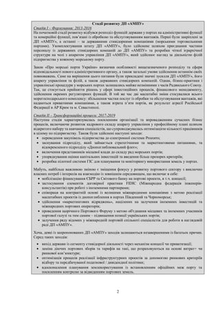 2
Стадії розвитку ДП «АМПУ»
Стадія І – Формування: 2013-2016
На початковій стадії розвитку відбувся розподіл функцій держави у портах на адміністративні функції
та комерційні функції, пов’язані із обробкою та обслуговуванням вантажів. Перші були закріплені за
ДП «АМПУ», а останні – за державними стивідорними компаніями (морськими торговельними
портами). Укомплектування штату ДП «АМПУ», було здійснене шляхом приєднання частини
персоналу із державних стивідорних компаній до ДП «АМПУ» та розробки чіткої ієрархічної
структури на чолі з апаратом управління ДП «АМПУ», який здійснює нагляд за діяльністю філій
підприємства у кожному морському порту.
Закон «Про морські порти України» визначив особливості вищезазначеного розподілу та сфери
відповідальності нового адміністративного органу, а також загальні умови здійснення останнім своїх
повноважень. Саме на вирішення цього питання були прикладені значні зусилля ДП «АМПУ», його
апарату управління та філій, а також державних стивідорних компаній. Однак, бізнес-практики і
управлінські процедури у морських портах залишались майже незмінними з часів Радянського Союзу.
Так, це стосується прийняття рішень у сфері інвестиційних процесів, фінансового менеджменту,
здійснення окремих регуляторних функцій. В той же час дві масштабні зміни стосувалися всього
морегосподарського комплексу: збільшення частки послуг із обробки та обслуговування вантажів, які
надаються приватними компаніями, а також втрата п’яти портів, як результат агресії Російської
Федерації в АР Крим та м. Севастополі.
Стадія ІІ – Трансформаційні процеси: 2017-2019
Наступна стадія характеризувалась посиленням організації та впровадженням сучасних бізнес
процесів, включаючи розвиток кадрового складу апарату управління у професійному плані шляхом
відкритого набору та навчання спеціалістів, що супроводжувалась оптимізацією кількості працівників
в цілому по підприємству. Також були здійснені наступні заходи:
 переведення закупівель підприємства до електронної системи Prozorro;
 заснування підрозділу, який займається стратегічними та маркетинговими питаннями, та
відокремленого підрозділу «Днопоглиблювальний флот»;
 включення представників місцевої влади до складу рад морських портів;
 упорядкування оцінки капітальних інвестицій та введення більш прозорих критеріїв;
 розробка пілотної системи ГІС для планування та моніторингу використання земель у портах.
Мабуть, найбільш важливою зміною є зміщення фокусу у розвитку портового сектору з виключно
власних потреб і інтересів на взаємодію із зовнішнім середовищем, що включає в себе:
 мобілізацію фінансування ЄБРР та Світового банку на портові проекти, в т.ч. концесії;
 застосування елементів договірної практики FІDIC (Міжнародна федерація інженерів-
консультантів) при роботі з іноземними партнерами;
 співпраця на контрактній основі із великими міжнародними компаніями з метою реалізації
масштабних проектів із днопоглиблення в портах Південний та Чорноморськ;
 здійснення «маркетингових відряджень», націлених на залучення іноземних інвестицій та
міжнародних портових операторів;
 проведення щорічного Портового Форуму з метою об'єднання місцевих та іноземних учасників
портової галузі та тим самим – підвищення позиції українських портів;
 залучення ряду відомих у міжнародній портовій спільноті спеціалістів для роботи в наглядовій
раді ДП «АМПУ».
Хоча, деякі із запропонованих ДП «АМПУ» заходів залишаються незавершеними із багатьох причин.
Серед таких заходів:
 вихід держави із сегменту стивідорної діяльності через механізм концесії чи приватизації;
 заміна діючих портових зборів та тарифів на такі, що розраховуються на основі витрат+ чи
ринкової кон’юнктури;
 оптимізація процесів реалізації інфраструктурних проектів за допомогою ринкових критеріїв
відбору та передбачуваної податкової / дивідендної політики;
 вдосконалення планування землекористування із встановленням офіційних меж порту та
посиленням контролю за відведенням портових земель.
 