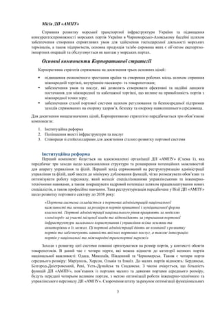 3
Місія ДП «АМПУ»
Сприяння розвитку морської транспортної інфраструктури України та підвищення
конкурентоспроможності морських портів України в Чорноморсько-Азовському басейні шляхом
забезпечення створення сприятливих умов для здійснення господарської діяльності морських
терміналів, а також підприємств, основна продукція та/або сировина яких є об’єктом експортно-
імпортних операцій та обслуговується як вантаж у морських портах.
Основні компоненти Корпоративної стратегії
Корпоративна стратегія спрямована на досягнення трьох основних цілей:
 підвищення економічного зростання країни та створення робочих місць шляхом сприяння
міжнародній торгівлі, внутрішнім пасажиро- та товаропотокам;
 забезпечення умов та послуг, які дозволять створювати ефективні та надійні ланцюги
постачання для міжнародної та каботажної торгівлі, що вплине на привабливість портів з
міжнародної точки зору;
 забезпечення сталої портової системи шляхом регулювання та безпосередньої підтримки
заходів спрямованих на охорону здоров’я, безпеку та охорону навколишнього середовища.
Для досягнення вищезазначених цілей, Корпоративною стратегією передбачається три обов’язкові
компоненти:
1. Інституційна реформа
2. Поліпшення якості інфраструктури та послуг
3. Співпраця зі стейкхолдерами для досягнення сталого розвитку портової системи
Інституційна реформа
Перший компонент базується на вдосконаленні організації ДП «АМПУ» (Схема 1), яка
передбачає три заходи щодо вдосконалення структури та розширення потенційних можливостей
для апарату управління та філій. Перший захід спрямований на реструктуризацію адміністрації
управління та філій, щоб звести до мінімуму дублювання функцій, чітко розмежувати обов’язки та
оптимізувати роботу персоналу, який володіє спеціалізованими управлінськими та інженерно-
технічними навиками, а також покращувати кадровий потенціал шляхом працевлаштування нових
спеціалістів, а також професійне навчання. Така реструктуризація передбачена у Візії ДП «АМПУ»
щодо розвитку портового сектору до 2038 року:
«Портова система складається з портових адміністрацій національної
важливості та менших за розміром портів приватної і муніципальної форми
власності. Портові адміністрації національного рівня працюють за моделлю
«лендлорд» за участі місцевої влади та відповідають за утримання портової
інфраструктури загального користування і управління всіма землями та
акваторіями в їх межах. Ці портові адміністрації діють як компанії з розвитку
портів та забезпечують наявність якісних портових послуг, а також інтеграцію
портів у національні та міжнародні транспортні мережі»
Заходи з розвитку цієї системи повинні орієнтуватися на розмір портів, у контексті обсягів
товаропотоків. В даний час є чотири порти, які можна віднести до категорії великих портів
національної важливості: Одеса, Миколаїв, Південний та Чорноморськ. Також є чотири порти
середнього розміру: Маріуполь, Херсон, Ольвія та Ізмаїл. До малих портів відносять: Бердянськ,
Білгород-Дністровський, Рені, Усть-Дунайськ та Скадовськ. З часом очікується, що більшість
функцій ДП «АМПУ», пов’язаних із портами малого та деякими портами середнього розміру,
будуть передані чотирьом великим портам, з метою оптимізації роботи інженерно-технічного та
управлінського персоналу ДП «АМПУ». Скорочення штату за рахунок оптимізації функціональних
 