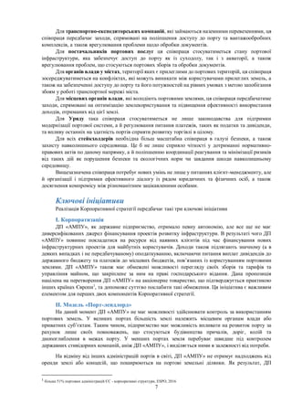 7
Для транспортно-експедиторських компаній, які займаються наземними перевезеннями, ця
співпраця передбачає заходи, спрямовані на поліпшення доступу до порту та вантажообробних
комплексів, а також врегулювання проблеми щодо обробки документів.
Для постачальників портових послуг ця співпраця стосуватиметься стану портової
інфраструктури, яка забезпечує доступ до порту як із суходолу, так і з акваторії, а також
врегулювання проблем, що стосуються портових зборів та обробки документів.
Для органів влади у містах, території яких є прилеглими до портових територій, ця співпраця
зосереджуватиметься на конфліктах, які можуть виникати між користувачами прилеглих земель, а
також на забезпеченні доступу до порту та його потужностей на рівних умовах з метою запобігання
збоям у роботі транспортної мережі міста.
Для місцевих органів влади, які володіють портовими землями, ця співпраця передбачатиме
заходи, спрямовані на оптимізацію землекористування та підвищення ефективності використання
доходів, отриманих від цієї землі.
Для Уряду така співпраця стосуватиметься не лише законодавства для підтримки
модернізації портової системи, а й регулювання питання платежів, таких як податки та дивіденди,
та впливу останніх на здатність портів сприяти розвитку торгівлі в цілому.
Для всіх стейкхолдерів необхідна більш масштабна співпраця в галузі безпеки, а також
захисту навколишнього середовища. Це б не лише сприяло чіткості у дотриманні нормативно-
правових актів по даному напрямку, а й поліпшенню координації реагування та мінімізації ризиків
від таких дій як порушення безпеки та екологічних норм чи завдання шкоди навколишньому
середовищу.
Вищезазначена співпраця потребує нових умінь не лише у питаннях клієнт-менеджменту, але
й організації і підтримки ефективного діалогу із рядом юридичних та фізичних осіб, а також
досягнення компромісу між різноманітним зацікавленими особами.
Ключові ініціативи
Реалізація Корпоративної стратегії передбачає такі три ключові ініціативи
І. Корпоратизація
ДП «АМПУ», як державне підприємство, отримало певну автономію, але все ще не має
диверсифікованих джерел фінансування проектів розвитку інфраструктури. В результаті чого ДП
«АМПУ» повинне покладатися на ресурси від наявних клієнтів під час фінансування нових
інфраструктурних проектів для майбутніх користувачів. Доходи також підлягають значному (а в
деяких випадках і не передбачуваному) оподаткуванню, включаючи питання виплат дивідендів до
державного бюджету та платежів до місцевих бюджетів, пов’язаних із користуванням портовими
землями. ДП «АМПУ» також має обмежені можливості перегляду своїх зборів та тарифів та
управління майном, що закріплене за ним на праві господарського відання. Дана пропозиція
націлена на перетворення ДП «АМПУ» на акціонерне товариство, що підтверджується практикою
інших країнах Європи1
, та допоможе суттєво послабити такі обмеження. Ця ініціатива є важливим
елементом для перших двох компонентів Корпоративної стратегії.
ІІ. Модель «Порт-лендлорд»
На даний момент ДП «АМПУ» не має можливості здійснювати контроль за використанням
портових земель. У великих портах більшість землі належить місцевим органам влади або
приватних суб’єктам. Таким чином, підприємство має можливість впливати на розвиток порту за
рахунок лише своїх повноважень, що стосуються будівництва причалів, доріг, колій та
днопоглиблення в межах порту. У менших портах земля перебуває швидше під контролем
державних стивідорних компаній, аніж ДП «АМПУ», і виділяється ними в залежності від потреби.
На відміну від інших адміністрацій портів в світі, ДП «АМПУ» не отримує надходжень від
оренди землі або концесій, що поширюються на портові земельні ділянки. Як результат, ДП
1
більше 51% портових адміністрацій ЄС - корпоративні структури, ESPO, 2016
 