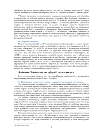 8
«АМПУ» не має досить значного джерело доходу, доступне для більшості інших портів2
. З іншої
сторони, основним фактором впливу на рівень доходів ДП «АМПУ» залишаються портові тарифи.
У більших портах землі розділені на велику кількість земельних ділянок, що робить їх майже
не придатними для побудови сучасних вантажних терміналів. Дана ініціатива спрямована на
вирішення вищезазначених проблем шляхом переходу ДП «АМПУ» до моделі «порт-лендлорд»
відповідно рекомендацій звіту Світового банку (2019 року). Це дозволить ДП «АМПУ» здійснювати
контроль за розвитком портових земель не залежно від форми власності. Підприємство
здійснюватиме такий контроль спільно із землевласниками, але основні обов’язки із планування
портової території будуть покладені на підприємство. Таке планування буде здійснюватись з
урахуванням потреб землевласників та ДП «АМПУ». Ця ініціатива є важливим елементом для
другого компоненту Корпоративної стратегії в контексті розвитку терміналів та інфраструктури,
проте потребуватиме значних нормативних змін в рамках в рамках інституційного компоненту
Корпоративної стратегії.
ІІІ. Портова спільнота
Поточні відносини між ДП «АМПУ» та користувачами інфраструктури та послуг у портах є
досить напруженими. Організація їхньої взаємодії здійснюється через ради морських портів, будучи
при цьому обмеженою. ДП «АМПУ» посилило свою взаємодію з міжнародною спільнотою
постачальників послуг та клієнтів портів, але приділяло менше уваги місцевим портовим
спільнотам. Для того, щоб істотно покращити співпрацю із місцевими стейкхолдерами, ДП
«АМПУ» повинне ініціювати формування офіційної портової спільноти, яка б забезпечувала
регулярні консультації з питань, що становлять взаємний інтерес, а також пряму комунікацію із
зацікавленими сторонами, яка надасть можливість піднімати проблемні питання. Це забезпечить
корисний зворотній зв’язок для ДП «АМПУ» щодо проблем, пов’язаних із якістю послуг та
інфраструктури в портах, а також створить майданчик для обговорення таких питань, як портові
збори, плани розвитку порту та можливості розширення портового бізнесу. Ця ініціатива слугує
основою для третього компонента Корпоративної стратегії.
Додаткові ініціативи та сфери їх застосування
Існує сім додаткових ініціатив, які є частиною Корпоративної стратегії та спрямовані на
покращення окремих сфер портової діяльності (Схема 4).
1. Раціональне землекористування – з акцентом на ланцюги постачання
Для підвищення якості портових послуг та покращення відповідної інфраструктури необхідно
здійснювати відведення портових та припортових земель таким чином, щоб забезпечити обробку
вантажів на рівні, який відповідає вимогам сучасності, та інтегрувати портові послуги у ланцюги
постачання. Такі заходи потребують нового підходу до планування у портовому секторі. Зокрема,
це потребує розробки комплексного плану розвитку портової мережі, що швидше базується на
раціональному землекористуванні, аніж використанні причального фронту.
Для кожного з портів цей план визначатиме поточні принципи землекористування, а також
землі, доступні в майбутньому, зокрема, можливість використання останніх для здійснення
операцій з обробки різних видів вантажів, а також очікувані показники продуктивності роботи, які
можуть бути досягнені після будівництва сучасних терміналів. Після чого робиться коригування
таких даних на прогнозовані показники зростання торгівлі та розширення номенклатури вантажів.
Будуть розроблені плани щодо підвищення ефективності землекористування, спрямовані на
забезпечення пропускної спроможності портів в розрізі товаропотоків.
Комплексний план також включатиме аналіз ланцюгів постачання, які використовуються для
транспортування вантажів до/з порту. Ця інформація, а також дані, скориговані на показники
майбутнього зростання, будуть використовуватися для визначення стандартів забезпечення доступу
до порту із суходолу та з моря (залізницею та колісним транспортом), а також транспортного
2
До 50% загального доходу
 