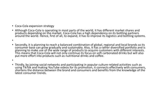 • Coca-Cola expansion strategy
• Although Coca-Cola is operating in most parts of the world, it has different market shares and
products depending on the market. Coca-Cola has a high dependency on its bottling partners
around the world. Hence, first of all, to expand, it has to improve its logistics and bottling systems.
•
• Secondly, it is planning to reach a balanced combination of global, regional and local brands so its
consumer base can grow gradually and sustainably. Also, it has a rather diversified portfolio and is
planning to make use of the wide range of products to acquire customers with different interests.
This means that Coca-Cola will not only continue its focus on soft carbonated drinks but will also
put more effort into products such as nutritional drinks and coffee.
•
• Thirdly, by joining social networks and participating in popular culture-related activities such as
using TikTok and making YouTube videos for its promotion, it connects effectively with consumers,
shortens the distance between the brand and consumers and benefits from the knowledge of the
latest consumer trends.
 