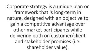 Corporate strategy is a unique plan or
framework that is long-term in
nature, designed with an objective to
gain a competitive advantage over
other market participants while
delivering both on customer/client
and stakeholder promises (i.e.
shareholder value).
 