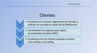 Control de Gestiòn




                 Clientes
    • Focalizarse en nuevos segmentos de clientes y
1     retener los actuales a través de la fidelizacion.

    • Incrementar los ingresos per capita
2     aumentando el indice ARPU

    • Focalizarse en los clientes actuales a traves
3     Coss-selling y Up-selling
 