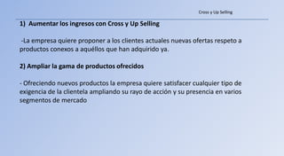 Cross y Up Selling

1) Aumentar los ingresos con Cross y Up Selling

-La empresa quiere proponer a los clientes actuales nuevas ofertas respeto a
productos conexos a aquéllos que han adquirido ya.

2) Ampliar la gama de productos ofrecidos

- Ofreciendo nuevos productos la empresa quiere satisfacer cualquier tipo de
exigencia de la clientela ampliando su rayo de acción y su presencia en varios
segmentos de mercado
 