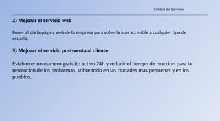 Calidad del Servicios


2) Mejorar el servicio web

Poner al día la página web de la empresa para volverla más accesible a cualquier tipo de
usuario.

3) Mejorar el servicio post-venta al cliente

Establecer un numero gratuito activo 24h y reducir el tiempo de reaccion para la
resolucion de los problemas, sobre todo en las ciudades mas pequenas y en los
pueblos.
 