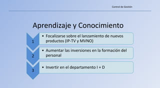 Control de Gestión




Aprendizaje y Conocimiento
    • Focalizarse sobre el lanzamiento de nuevos
1     productos (IP-TV y MVNO)

    • Aumentar las inversiones en la formación del
2     personal

    • Invertir en el departamento I + D
3
 