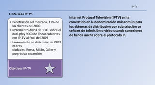 IP-TV

1) Mercado IP-TV:
                                       Internet Protocol Television (IPTV) se ha
• Penetración del mercado, 11% de      convertido en la denominación más común para
  los clientes del 2009                los sistemas de distribución por subscripción de
• Incremento ARPU de 13 € sobre el     señales de televisión o vídeo usando conexiones
  dual-play 9000 de líneas cubiertas   de banda ancha sobre el protocolo IP.
  con IP-TV al final del 2009
• Lanzamiento en diciembre de 2007
  en tres
  ciudades, Roma, Milán, Cáller y
  progresiva expansión



Objetivos IP-TV
 