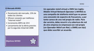 MVNO

2) Mercado MVNO:                      Un operador móvil virtual u OMV (en inglés:
                                      Mobile Virtual Network Operator o MVNO) es
• Penetración del mercado, 15% de
  todos los clientes
                                      una compañía de telefonía móvil que no posee
                                      una concesión de espectro de frecuencia, y por
• Ofrecer conexión por teléfonos
  "internet móvil"                    tanto carece de una red propia de radio. Para
• Incremento ARPU de 19 €             dar servicio, debe recurrir a la cobertura de red
• Lanzamiento de la oferta previsto   de otra empresa (o empresas) con red propia
  por la segunda mitad del 2008       (un Operador Móvil con Red, u OMR) con la(s)
                                      que debe suscribir un acuerdo.



Objetivos MVNO
 