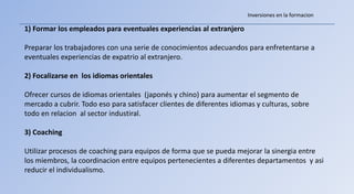 Inversiones en la formacion

1) Formar los empleados para eventuales experiencias al extranjero

Preparar los trabajadores con una serie de conocimientos adecuandos para enfretentarse a
eventuales experiencias de expatrio al extranjero.

2) Focalizarse en los idiomas orientales

Ofrecer cursos de idiomas orientales (japonés y chino) para aumentar el segmento de
mercado a cubrir. Todo eso para satisfacer clientes de diferentes idiomas y culturas, sobre
todo en relacion al sector industiral.

3) Coaching

Utilizar procesos de coaching para equipos de forma que se pueda mejorar la sinergia entre
los miembros, la coordinacion entre equipos pertenecientes a diferentes departamentos y asi
reducir el individualismo.
 