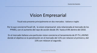Control de Gestión




                        Vision Empresarial
          Tiscali esta presente principalmente en dos mercados: italiano e inglés

Por lo que concierneTiscali UK, la vision empresarial esta relacionada al mercado de los
   PYMES, con el aumento del rayo de acción desde 3% hasta el 8% dentro del 2010.

En el mercado italiano una particular vision concierne el lanzamiento de IP-TV y MVNO
donde el objetivo es la penetración en el mercado del 11% con relacion al primero y del
                             15% con relaicon al segundo.



                                     Universidad de Granada
 