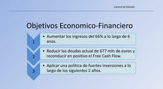Control de Gestión




Objetivos Economico-Financiero
     • Aumentar los ingresos del 66% a lo largo de 6
 1     anos.

     • Reducir las deudas actual de 677 mln de euros y
 2     reconducir en positivo el Free Cash Flow.

     • Aplicar una política de fuertes inversiones a lo
 3     largo de los siguientes 2 años.
 