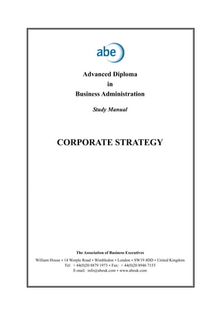 Advanced Diploma
in
Business Administration
Study Manual
CORPORATE STRATEGY
The Association of Business Executives
William House • 14 Worple Road • Wimbledon • London • SW19 4DD • United Kingdom
Tel: + 44(0)20 8879 1973 • Fax: + 44(0)20 8946 7153
E-mail: info@abeuk.com • www.abeuk.com
 