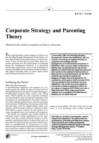 BRIEF          CASE




Corporate Strategy and Parenting
Theory
Michael Goold, A n d r e w Campbell and Marcus A l e x a n d e r




THIS   PAPER PROVIDES A BRIEF summary of what w e a t            In November 1987, the Ashridge Strategic
the Ashridge Strategic Management Centre believe we              Management Centre was established, with the
have learned about corporate strategy over the last ten          mission of carrying out research focused on
years. It lays out the basis for our ideas about cor-            corporate-level strategy and the
porate parenting and the implications of parenting               management of multi-business companies. In
theory for management decisions. It is structured                November 1997, we ran a major conference to
around nine propositions, each of which attempts to
convey both what we have learned and w h y it matters.
The paper concludes with our views about where
future research priorities should lie.                           have carried out during this time, we felt that it
                                                                 would be appropriate to publish the
                                                                 background paper that we prepared for the
                                                                 conference, which gives a brief overview of the
Justifying the Parent                                            main propositions that we believe we have
What We Have Learned
In multibusiness companies, the existence of a cor-
porate parent, by w h i c h we mean all those levels of          least important? What areas merit further
management that are not part of customer-facing, pro-            research and investigation? © 1998 Elsevier
fit-responsible business units, entails costs. These             Science Ltd. All rights reserved
costs, w h i c h include not only corporate overheads
but also knock-on costs of corporate reporting in the
businesses, are not balanced by any direct revenues,
since the corporate parent has no external customers
for its services. Furthermore, the business units often
feel that they could be i n d e p e n d e n t l y viable and,   nesses in the portfolio. The logic of the need to add
indeed, could do better without a corporate parent.             value is now becoming more widely accepted.
This belief is given credence by the success of so
m a n y management buy-outs and spin-off companies.
   The parent can therefore only justify itself if its
influence leads to better performance by the busi-
nesses than they would otherwise achieve as inde-
pendent, stand-alone entities. It must either carry out
functions that the businesses would be unable to per-
form as cost-effectively for themselves or it must
influence the businesses to make better decisions than
they w o u l d have made on their own. In other words,
the parent must add more value than cost to the busi-

         Pergamon                                                      Long Range Planning, Vol. 31, No. 2, pp. 308 to 314, 1998
                                    PIh S0024-6301(98)00017-X                  © 1998 Elsevier Science Ltd. All rights reserved
                                                                                                        Printed in Great Britain
                                                                                                     0024-6301/98 $19.00+0.00
 