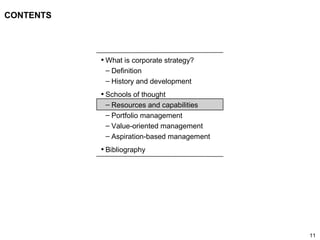 11
CONTENTS
• What is corporate strategy?
– Definition
– History and development
• Schools of thought
– Resources and capabilities
– Portfolio management
– Value-oriented management
– Aspiration-based management
• Bibliography
 