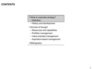 3
CONTENTS
• What is corporate strategy?
– Definition
– History and development
• Schools of thought
– Resources and capabilities
– Portfolio management
– Value-oriented management
– Aspiration-based management
• Bibliography
 