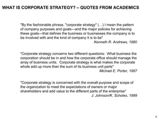 4
WHAT IS CORPORATE STRATEGY? – QUOTES FROM ACADEMICS
"Corporate strategy is concerned with the overall purpose and scope of
the organization to meet the expectations of owners or major
shareholders and add value to the different parts of the enterprise"
J. Johnson/K. Scholes, 1999
"By the fashionable phrase, "corporate strategy" (…) I mean the pattern
of company purposes and goals—and the major policies for achieving
these goals—that defines the business or businesses the company is to
be involved with and the kind of company it is to be"
Kenneth R. Andrews, 1980
"Corporate strategy concerns two different questions: What business the
corporation should be in and how the corporate office should manage the
array of business units. Corporate strategy is what makes the corporate
whole add up more than the sum of its business unit parts"
Michael E. Porter, 1987
 