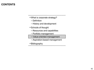 42
CONTENTS
• What is corporate strategy?
– Definition
– History and development
• Schools of thought
– Resources and capabilities
– Portfolio management
– Value-oriented management
– Aspiration-based management
• Bibliography
 