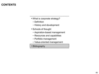 66
CONTENTS
• What is corporate strategy?
– Definition
– History and development
• Schools of thought
– Aspiration-based management
– Resources and capabilities
– Portfolio management
– Value-oriented management
• Bibliography
 