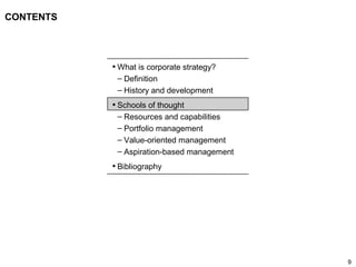 9
CONTENTS
• What is corporate strategy?
– Definition
– History and development
• Schools of thought
– Resources and capabilities
– Portfolio management
– Value-oriented management
– Aspiration-based management
• Bibliography
 