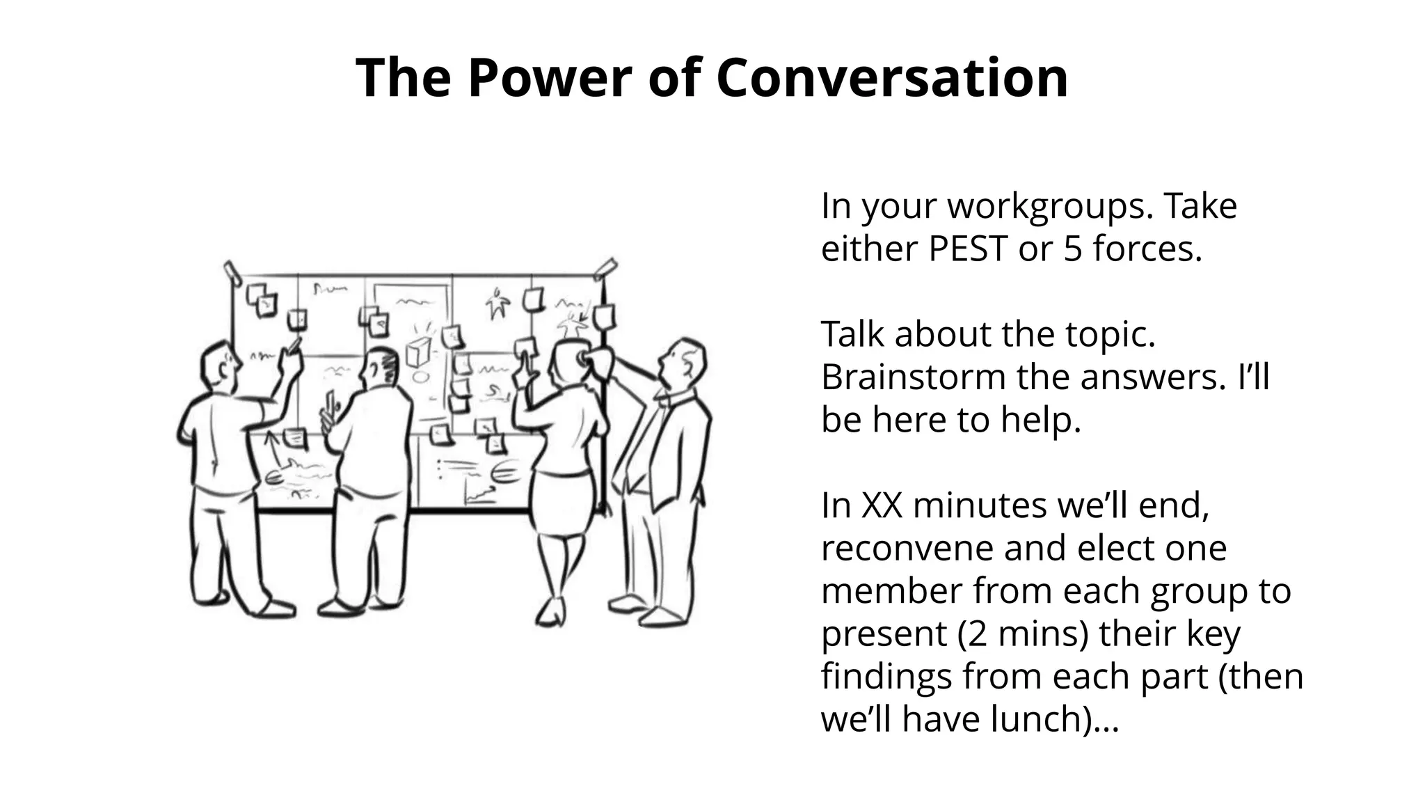 The Power of Conversation
In your workgroups. Take
either PEST or 5 forces.
Talk about the topic.
Brainstorm the answers. I’ll
be here to help.
In XX minutes we’ll end,
reconvene and elect one
member from each group to
present (2 mins) their key
findings from each part (then
we’ll have lunch)…
 