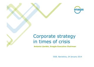 Corporate strategy
in times of crisis
IESE. Barcelona, 24 January 2014
Antonio Llardén, Enagás Executive Chairman
 