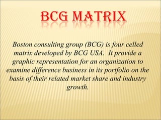 Boston consulting group (BCG) is four celled
matrix developed by BCG USA. It provide a
graphic representation for an organization to
examine difference business in its portfolio on the
basis of their related market share and industry
growth.
 