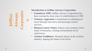 JetBlue
Airways
Corporatio
n
Introduction to JetBlue Airways Corporation
• Founded in 1998: JetBlue Airways Corporation has
been soaring the skies since its establishment in 1998.
• Visionary Approach: Commitment to redefining air
travel through innovative and passenger-centric
services.
• Human-Centric Values: Infuses every journey with a
touch of humanity, creating extraordinary travel
experiences.
• Aviation Trailblazer: Dynamic player in the aviation
industry, shaping the future of air travel.
 
