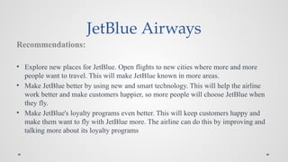 JetBlue Airways
Recommendations:
• Explore new places for JetBlue. Open flights to new cities where more and more
people want to travel. This will make JetBlue known in more areas.
• Make JetBlue better by using new and smart technology. This will help the airline
work better and make customers happier, so more people will choose JetBlue when
they fly.
• Make JetBlue's loyalty programs even better. This will keep customers happy and
make them want to fly with JetBlue more. The airline can do this by improving and
talking more about its loyalty programs
 