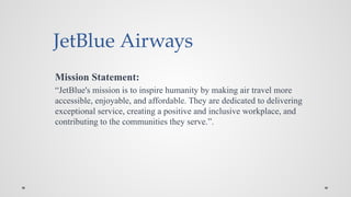 JetBlue Airways
Mission Statement:
“JetBlue's mission is to inspire humanity by making air travel more
accessible, enjoyable, and affordable. They are dedicated to delivering
exceptional service, creating a positive and inclusive workplace, and
contributing to the communities they serve.”.
 