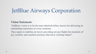 JetBlue Airways Corporation
Vision Statement:
“JetBlue's vision is to be the most admired airline, known for delivering an
outstanding experience to every customer.
They aspire to redefine air travel, providing not just flights but moments of
joy, comfort, and seamless journeys that leave a lasting impact”.
 