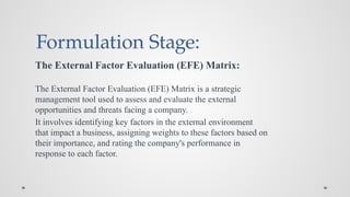 Formulation Stage:
The External Factor Evaluation (EFE) Matrix:
The External Factor Evaluation (EFE) Matrix is a strategic
management tool used to assess and evaluate the external
opportunities and threats facing a company.
It involves identifying key factors in the external environment
that impact a business, assigning weights to these factors based on
their importance, and rating the company's performance in
response to each factor.
 