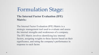 Formulation Stage:
The Internal Factor Evaluation (IFE)
Matrix:
The Internal Factor Evaluation (IFE) Matrix is a
strategic management tool used to evaluate and assess
the internal strengths and weaknesses of a company.
The IFE Matrix involves identifying key internal
factors, assigning weights to these factors based on their
significance, and rating the company's performance in
response to each factor.
 