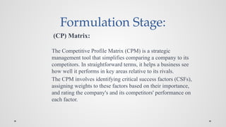 Formulation Stage:
(CP) Matrix:
The Competitive Profile Matrix (CPM) is a strategic
management tool that simplifies comparing a company to its
competitors. In straightforward terms, it helps a business see
how well it performs in key areas relative to its rivals.
The CPM involves identifying critical success factors (CSFs),
assigning weights to these factors based on their importance,
and rating the company's and its competitors' performance on
each factor.
 