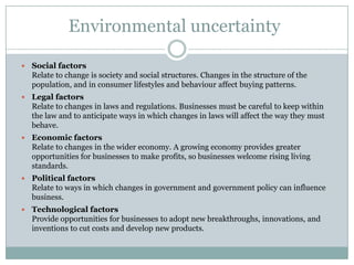 Environmental uncertaintyEnvironment as information is based on the idea of environmental uncertainty, (amount of change and complexity in organization’s environment).Environment as a source of resources based on idea that the more hostile environment becomes the more difficult is to obtain and control resources.External analysis of an organization can be classified as: Specific - customers, competitors, suppliers and other competitive variables, (analysed using Porter’s five forces).General - economic, demographic, sociocultural, political-legal and technological.