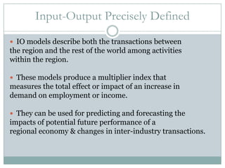 Input-Output Precisely DefinedIO models describe both the transactions between the region and the rest of the world among activities within the region.  These models produce a multiplier index that measures the total effect or impact of an increase in demand on employment or income.They can be used for predicting and forecasting the impacts of potential future performance of a regional economy & changes in inter-industry transactions.