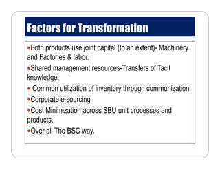 Factors for Transformation
Both products use joint capital (to an extent)- Machinery
and Factories & labor.
Shared management resources-Transfers of Tacit
knowledge.
Common utilization of inventory through communization.
Corporate e-sourcing
Cost Minimization across SBU unit processes and
products.
Over all The BSC way.
 
