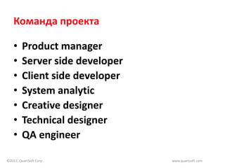 Команда проекта

    •    Product manager
    •    Server side developer
    •    Client side developer
    •    System analytic
    •    Creative designer
    •    Technical designer
    •    QA engineer

©2011. QuartSoft Corp.           www.quartsoft.com
 