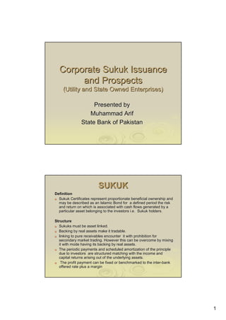 1
Corporate Sukuk IssuanceCorporate Sukuk Issuance
and Prospectsand Prospects
(Utility and State Owned Enterprises)(Utility and State Owned Enterprises)
Presented byPresented by
Muhammad ArifMuhammad Arif
State Bank of PakistanState Bank of Pakistan
SUKUKSUKUK
DefinitionDefinition
Sukuk Certificates represent proportionate beneficial ownershipSukuk Certificates represent proportionate beneficial ownership andand
may be described as an Islamic Bond for a defined period the rimay be described as an Islamic Bond for a defined period the risksk
and return on which is associated with cash flows generated by aand return on which is associated with cash flows generated by a
particular asset belonging to the investors i.e. Sukuk holders.particular asset belonging to the investors i.e. Sukuk holders.
StructureStructure
Sukuks must be asset linked.Sukuks must be asset linked.
Backing by real assets make it tradable.Backing by real assets make it tradable.
linking to pure receivables encounter it with prohibition forlinking to pure receivables encounter it with prohibition for
secondary market trading. However this can be overcome by mixingsecondary market trading. However this can be overcome by mixing
it with mode having its backing by real assets.it with mode having its backing by real assets.
The periodic payments and scheduled amortization of the principlThe periodic payments and scheduled amortization of the principlee
due to investors are structured matching with the income anddue to investors are structured matching with the income and
capital returns arising out of the underlying assets.capital returns arising out of the underlying assets.
The profit payment can be fixed or benchmarked to the interThe profit payment can be fixed or benchmarked to the inter--bankbank
offered rate plus a marginoffered rate plus a margin
 