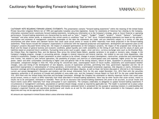 Cautionary Note Regarding Forward-looking Statement
CAUTIONARY NOTE REGARDING FORWARD-LOOKING STATEMENTS: This presentation contains “forward-looking statements” within the meaning of the United States
Private Securities Litigation Reform Act of 1995 and applicable Canadian securities legislation. Except for statements of historical fact relating to the Company,
information contained herein constitutes forward-looking statements, including any information as to the Company’s strategy, plans or future financial or operating
performance. Forward-looking statements are characterized by words such as “plan,” “expect”, “budget”, “target”, “project”, “intend,” “believe”, “anticipate”,
“estimate” and other similar words, or statements that certain events or conditions “may” or “will” occur. Forward-looking statements are based on the opinions,
assumptions and estimates of management considered reasonable at the date the statements are made, and are inherently subject to a variety of risks and
uncertainties and other known and unknown factors that could cause actual events or results to differ materially from those projected in the forward-looking
statements. These factors include the Company’s expectations in connection with the expected production and exploration, development and expansion plans at the
Company’s projects discussed herein being met, the impact of proposed optimizations at the Company’s projects, the impact of the proposed new mining law in
Brazil and the impact of general business and economic conditions, global liquidity and credit availability on the timing of cash flows and the values of assets and
liabilities based on projected future conditions, fluctuating metal prices (such as gold, copper, silver and zinc), currency exchange rates (such as the Brazilian Real,
the Chilean Peso, the Argentine Peso, and the Mexican Peso versus the United States Dollar), possible variations in ore grade or recovery rates, changes in the
Company’s hedging program, changes in accounting policies, changes in mineral resources and mineral reserves, risk related to non-core mine dispositions, risks
related to acquisitions, changes in project parameters as plans continue to be refined, changes in project development, construction, production and commissioning
time frames, risk related to joint venture operations, the possibility of project cost overruns or unanticipated costs and expenses, higher prices for fuel, steel,
power, labour and other consumables contributing to higher costs and general risks of the mining industry, failure of plant, equipment or processes to operate as
anticipated, unexpected changes in mine life, final pricing for concentrate sales, unanticipated results of future studies, seasonality and unanticipated weather
changes, costs and timing of the development of new deposits, success of exploration activities, permitting time lines, government regulation and the risk of
government expropriation or nationalization of mining operations, environmental risks, unanticipated reclamation expenses, title disputes or claims, limitations on
insurance coverage and timing and possible outcome of pending litigation and labour disputes, as well as those risk factors discussed or referred to in the Company’s
current and annual Management’s Discussion and Analysis and the Annual Information Form for the year ended December 31st, 2014 filed with the securities
regulatory authorities in all provinces of Canada and available at www.sedar.com, and the Company’s Annual Report on Form 40-F for the year ended December
31st, 2014 filed with the United States Securities and Exchange Commission. Although the Company has attempted to identify important factors that could cause
actual actions, events or results to differ materially from those described in forward-looking statements, there may be other factors that cause actions, events or
results not to be anticipated, estimated or intended. There can be no assurance that forward-looking statements will prove to be accurate, as actual results and
future events could differ materially from those anticipated in such statements. The Company undertakes no obligation to update forward-looking statements if
circumstances or management’s estimates, assumptions or opinions should change, except as required by applicable law. The reader is cautioned not to place undue
reliance on forward-looking statements. The forward-looking information contained herein is presented for the purpose of assisting investors in understanding the
Company’s expected financial and operational performance and results as at and for the periods ended on the dates presented in the Company’s plans and
objectives and may not be appropriate for other purposes.
All amounts are expressed in United States dollars unless otherwise indicated.
 
