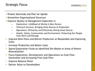Strategic Focus
5
 Protect Downside and Plan for Upside
 Streamline Organizational Structure
 Improve Quality of Management Especially in
– Exploration: LifeBlood of Mining is New Ounces
– Technical Services: Bringing those Ounces to Production
– Operations: Efficiently and Effectively Mining those Ounces
– Health, Safety, Communities and Environment: Protecting Our People
from Harm and Damage
 Improve Mine Plans and Deliver Production at Reasonable and Improving
Costs
 Increase Production and Better Costs
 Spend Exploration Funds on Identified Ore Bodies or Areas of Known
Mineralization
 Focus Exploration, Development and Operations on Cash Flow
Generation and Increasing Free Cash Flow
 Improve Balance Sheet
 Deliver Value to Shareholders
 