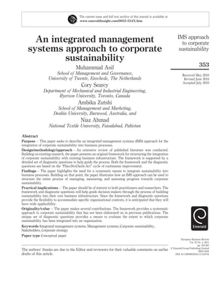 The current issue and full text archive of this journal is available at
                                        www.emeraldinsight.com/0955-534X.htm




                                                                                                                        IMS approach
      An integrated management                                                                                            to corporate
    systems approach to corporate                                                                                        sustainability
            sustainability
                                                                                                                                           353
                                      Muhammad Asif
                      School of Management and Governance,                                                                  Received May 2010
                  University of Twente, Enschede, The Netherlands                                                            Revised June 2010
                                                                                                                            Accepted July 2010
                                         Cory Searcy
               Department of Mechanical and Industrial Engineering,
                      Ryerson University, Toronto, Canada
                                       Ambika Zutshi
                        School of Management and Marketing,
                      Deakin University, Burwood, Australia, and
                                         Niaz Ahmad
                   National Textile University, Faisalabad, Pakistan

Abstract
Purpose – This paper seeks to describe an integrated management systems (IMS) approach for the
integration of corporate sustainability into business processes.
Design/methodology/approach – An extensive review of published literature was conducted.
Building on existing research, the paper presents an original framework for structuring the integration
of corporate sustainability with existing business infrastructure. The framework is supported by a
detailed set of diagnostic questions to help guide the process. Both the framework and the diagnostic
questions are based on the “Plan-Do-Check-Act” cycle of continuous improvement.
Findings – The paper highlights the need for a systematic means to integrate sustainability into
business processes. Building on that point, the paper illustrates how an IMS approach can be used to
structure the entire process of managing, measuring, and assessing progress towards corporate
sustainability.
Practical implications – The paper should be of interest to both practitioners and researchers. The
framework and diagnostic questions will help guide decision makers through the process of building
sustainability into their core business infrastructure. Since the framework and diagnostic questions
provide the ﬂexibility to accommodate speciﬁc organizational contexts, it is anticipated that they will
have wide applicability.
Originality/value – The paper makes several contributions. The framework provides a systematic
approach to corporate sustainability that has not been elaborated on in previous publications. The
unique set of diagnostic questions provides a means to evaluate the extent to which corporate
sustainability has been integrated into an organization.
Keywords Integrated management systems, Management systems, Corporate sustainability,
Stakeholders, Corporate strategy
Paper type Conceptual paper
                                                                                                                          European Business Review
                                                                                                                                  Vol. 23 No. 4, 2011
                                                                                                                                          pp. 353-367
                                                                                                                  q Emerald Group Publishing Limited
The authors’ thanks are due to the Editor and reviewers for their valuable comments on earlier                                             0955-534X
drafts of this article.                                                                                              DOI 10.1108/09555341111145744
 
