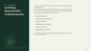 0 3 — M E A S U R E M E N T
Looking
Beyond ESG
Commitments
Successful organizations focus on measurable outcomes instead of
broad promises.
Some examples of important KPI's (Key Performance Indicators) that
can be used by an organization to measure its environmental, social
and corporate governance aspects include:
Establishing reliable data allows organizations to identify areas where
they need to improve.
Carbon Productivity
Renewable Energy Adoption
Resource Efficiency
Clean Revenue Generation
Workforce Diversity
Responsible Governance
CORPORATE SUSTAINABILITY BENCHMARKS 04
 